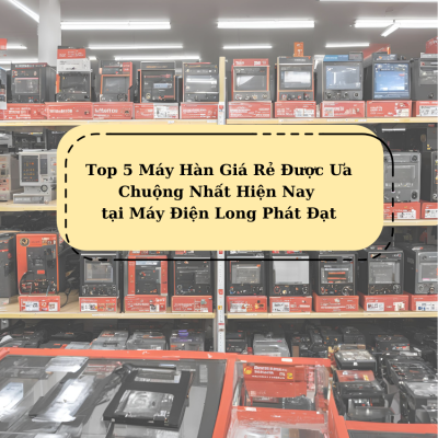 Top 5 Máy Hàn Giá Rẻ Được Ưa Chuộng Nhất Hiện Nay